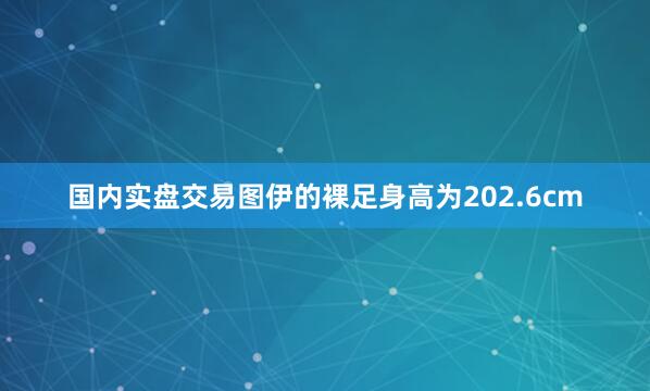 国内实盘交易图伊的裸足身高为202.6cm